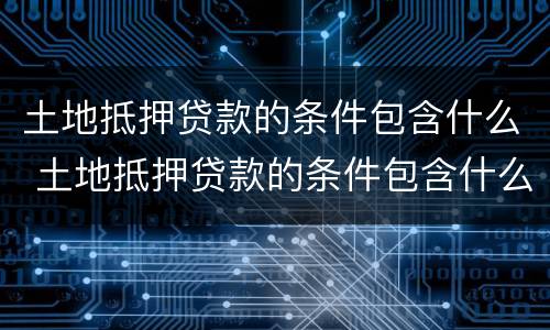 土地抵押贷款的条件包含什么 土地抵押贷款的条件包含什么