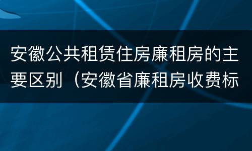 安徽公共租赁住房廉租房的主要区别（安徽省廉租房收费标准）