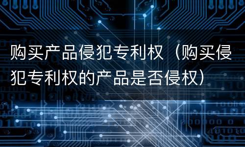 购买产品侵犯专利权（购买侵犯专利权的产品是否侵权）