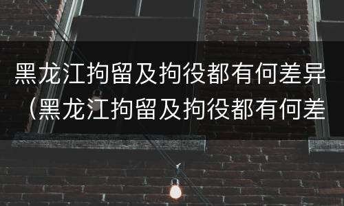 黑龙江拘留及拘役都有何差异（黑龙江拘留及拘役都有何差异呢）