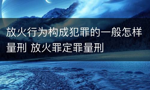 放火行为构成犯罪的一般怎样量刑 放火罪定罪量刑