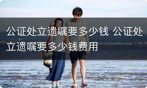 公证处立遗嘱要多少钱 公证处立遗嘱要多少钱费用