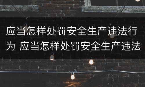 应当怎样处罚安全生产违法行为 应当怎样处罚安全生产违法行为的人