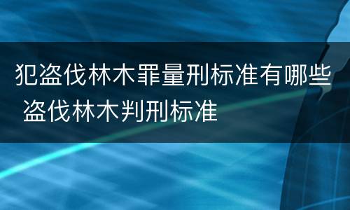 犯盗伐林木罪量刑标准有哪些 盗伐林木判刑标准