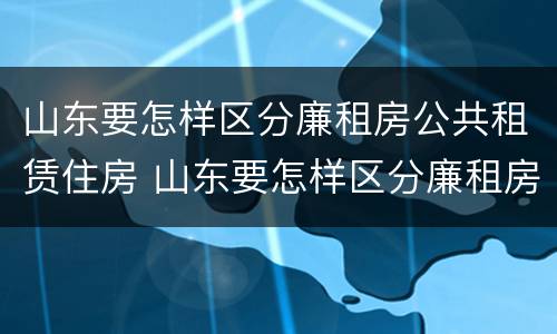 山东要怎样区分廉租房公共租赁住房 山东要怎样区分廉租房公共租赁住房呢