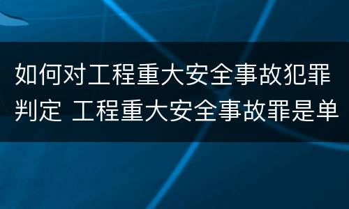 如何对工程重大安全事故犯罪判定 工程重大安全事故罪是单位犯罪吗
