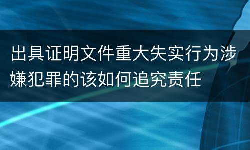 出具证明文件重大失实行为涉嫌犯罪的该如何追究责任
