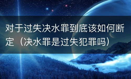 对于过失决水罪到底该如何断定（决水罪是过失犯罪吗）