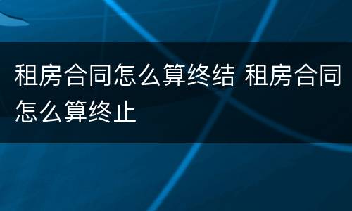 租房合同怎么算终结 租房合同怎么算终止