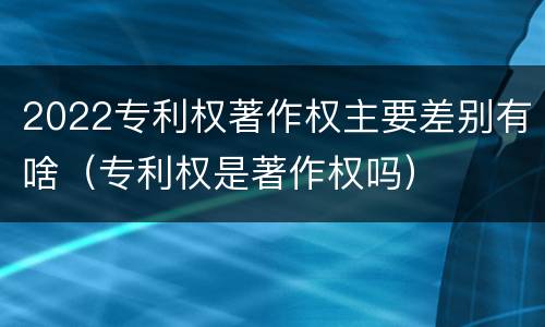 2022专利权著作权主要差别有啥（专利权是著作权吗）
