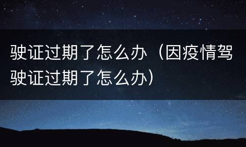 驶证过期了怎么办（因疫情驾驶证过期了怎么办）