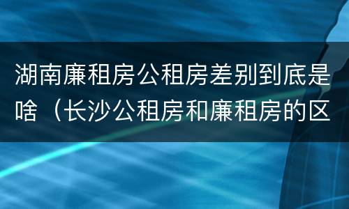 湖南廉租房公租房差别到底是啥（长沙公租房和廉租房的区别）