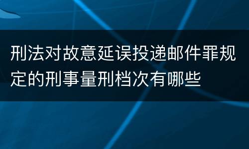 刑法对故意延误投递邮件罪规定的刑事量刑档次有哪些