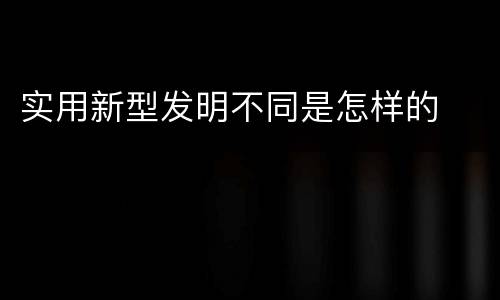 实用新型发明不同是怎样的