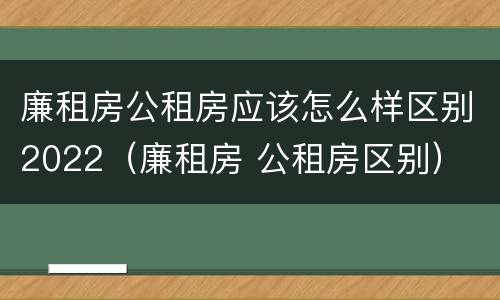 廉租房公租房应该怎么样区别2022（廉租房 公租房区别）