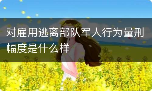 对雇用逃离部队军人行为量刑幅度是什么样