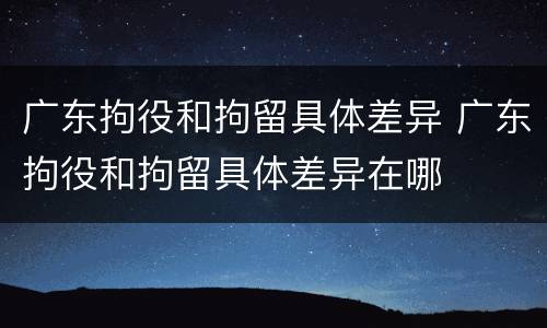 广东拘役和拘留具体差异 广东拘役和拘留具体差异在哪