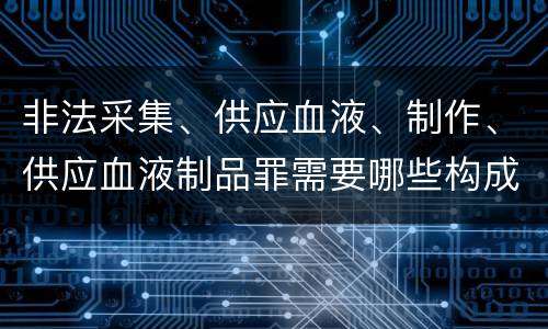 非法采集、供应血液、制作、供应血液制品罪需要哪些构成要件