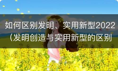 如何区别发明、实用新型2022（发明创造与实用新型的区别）