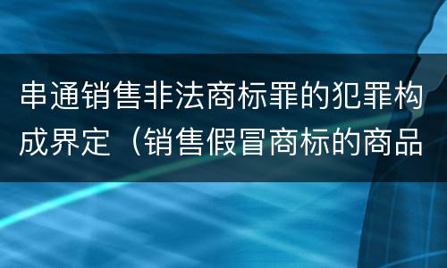 串通销售非法商标罪的犯罪构成界定（销售假冒商标的商品罪的量刑主从）