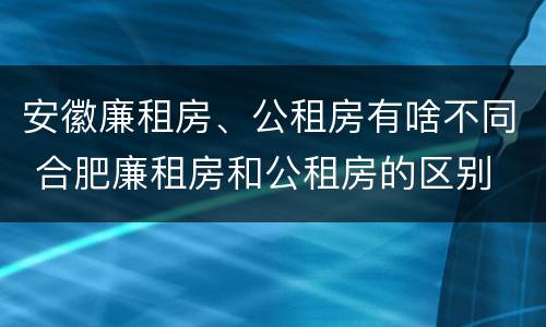 安徽廉租房、公租房有啥不同 合肥廉租房和公租房的区别