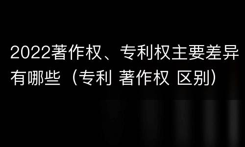 2022著作权、专利权主要差异有哪些（专利 著作权 区别）