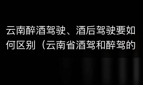 云南醉酒驾驶、酒后驾驶要如何区别（云南省酒驾和醉驾的处罚标准）