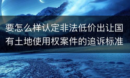 要怎么样认定非法低价出让国有土地使用权案件的追诉标准