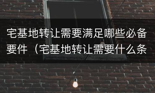 宅基地转让需要满足哪些必备要件（宅基地转让需要什么条件）