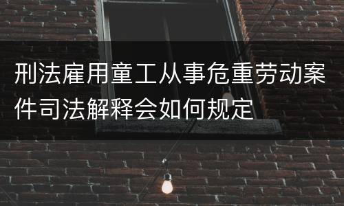 刑法雇用童工从事危重劳动案件司法解释会如何规定