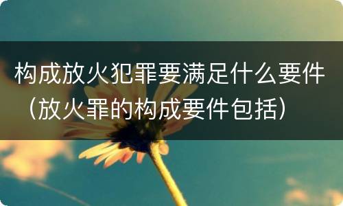 构成放火犯罪要满足什么要件（放火罪的构成要件包括）