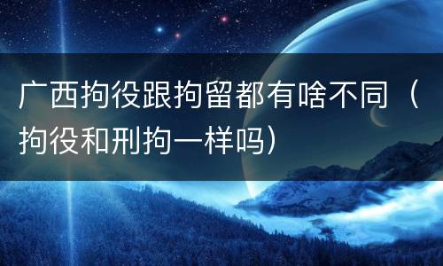 广西拘役跟拘留都有啥不同（拘役和刑拘一样吗）