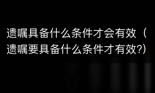 遗嘱具备什么条件才会有效（遗嘱要具备什么条件才有效?）