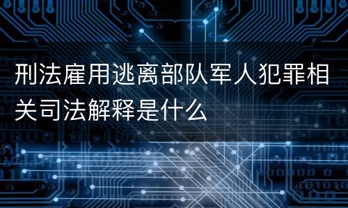 刑法雇用逃离部队军人犯罪相关司法解释是什么