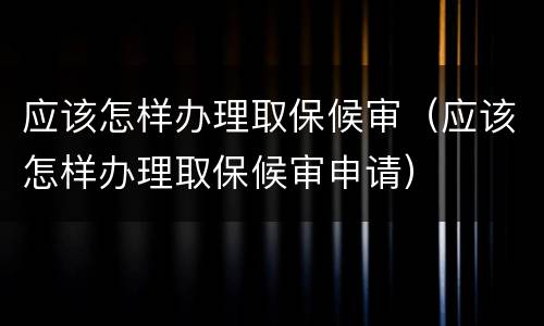 应该怎样办理取保候审（应该怎样办理取保候审申请）