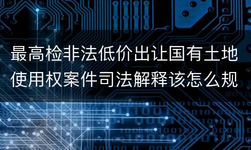 最高检非法低价出让国有土地使用权案件司法解释该怎么规定