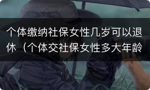 个体缴纳社保女性几岁可以退休（个体交社保女性多大年龄退休）