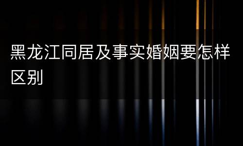 黑龙江同居及事实婚姻要怎样区别