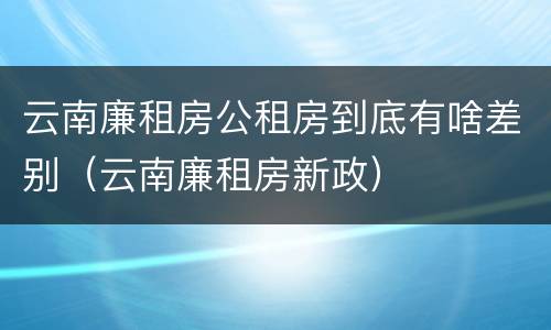 云南廉租房公租房到底有啥差别（云南廉租房新政）