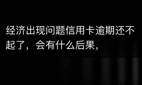 经济出现问题信用卡逾期还不起了，会有什么后果，