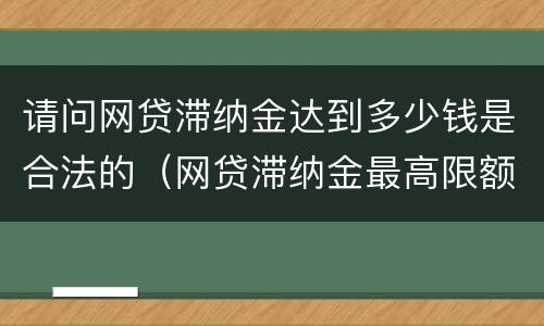 请问网贷滞纳金达到多少钱是合法的（网贷滞纳金最高限额规定）