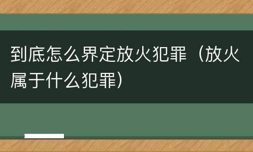 到底怎么界定放火犯罪（放火属于什么犯罪）