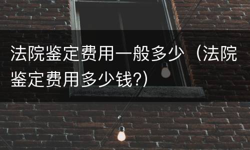法院鉴定费用一般多少（法院鉴定费用多少钱?）