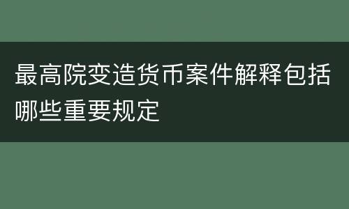 最高院变造货币案件解释包括哪些重要规定