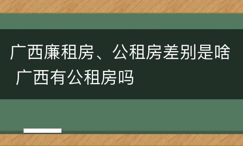 广西廉租房、公租房差别是啥 广西有公租房吗