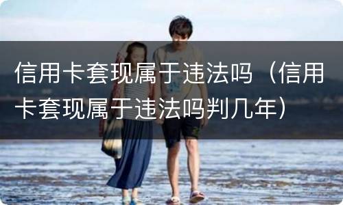 信用卡套现属于违法吗（信用卡套现属于违法吗判几年）