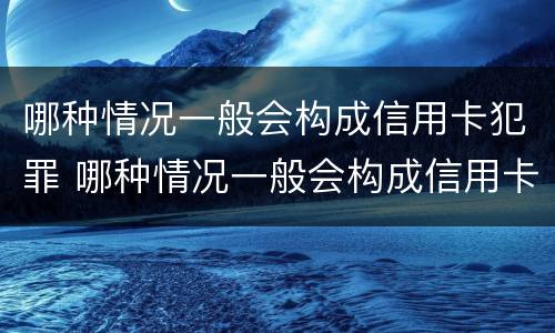 哪种情况一般会构成信用卡犯罪 哪种情况一般会构成信用卡犯罪记录