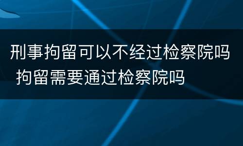 刑事拘留可以不经过检察院吗 拘留需要通过检察院吗