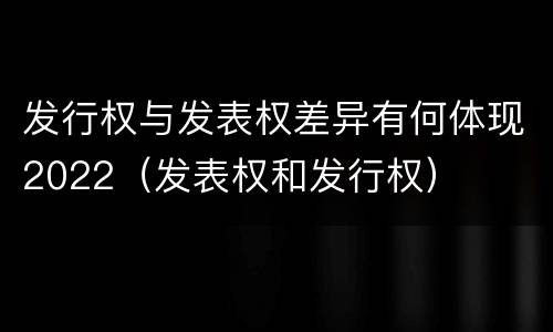 发行权与发表权差异有何体现2022（发表权和发行权）