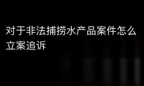 对于非法捕捞水产品案件怎么立案追诉